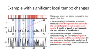 Example with significant local tempo changes
• Many note onsets are poorly captured by the
novelty function.
• + Because of large differences in dynamics,
there are some strong onsets that dominate
the novelty function as well as some weak
onsets  height of a peak is not necessarily
the only indicator of its relevance.
• Despite these challenges, the tempo is
reflected well by the Fourier tempogram 
the peak structure of the novelty function still
possesses some local periodic regularities 
the windowed sinusoids corresponding to the
predominant local tempo.
 