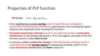 Properties of PLP function
• Since neighboring sinusoids overlap, (even though they are windowed..)
constructive and destructive interference phenomena in the overlapping regions
influence the amplitude of the resulting PLP function Γ .
• Consistent local tempo estimates result in sinusoids that produce constructive
interferences in the overlap-add process.  In such regions, the peaks of the PLP
function assume a value close to one.
• In contrast, sudden random-like changes in the local tempo estimates result in
inconsistencies in the overlap regions of subsequent sinusoids, which in turn
cause destructive interferences and lower values of Γ .
PLP function
 