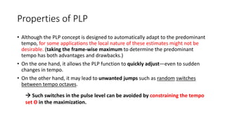 Properties of PLP
• Although the PLP concept is designed to automatically adapt to the predominant
tempo, for some applications the local nature of these estimates might not be
desirable. (taking the frame-wise maximum to determine the predominant
tempo has both advantages and drawbacks.)
• On the one hand, it allows the PLP function to quickly adjust—even to sudden
changes in tempo.
• On the other hand, it may lead to unwanted jumps such as random switches
between tempo octaves.
 Such switches in the pulse level can be avoided by constraining the tempo
set Θ in the maximization.
 