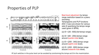 Properties of PLP
Beat level adjustment by tempo
range restriction based on a piano
recording.
Tempograms and PLP functions
(KS= 4 sec) are shown for various
sets Θ specifying the tempo range
used (given in BPM).
(a) Θ = [30 : 600] (full tempo range).
(b) Θ = [60 : 200] (tempo range
around quarter-note level).
(c) Θ = [200 : 340] (tempo range
around eighth-note level).
(d) Θ = [450 : 600] (tempo range
around sixteenth-note level).
 Such switches in the pulse level can be avoided by constraining the tempo set Θ in the maximization.
 
