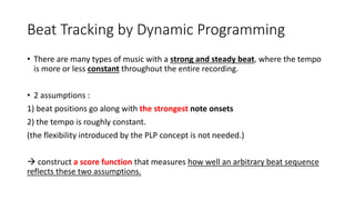 Beat Tracking by Dynamic Programming
• There are many types of music with a strong and steady beat, where the tempo
is more or less constant throughout the entire recording.
• 2 assumptions :
1) beat positions go along with the strongest note onsets
2) the tempo is roughly constant.
(the flexibility introduced by the PLP concept is not needed.)
 construct a score function that measures how well an arbitrary beat sequence
reflects these two assumptions.
 