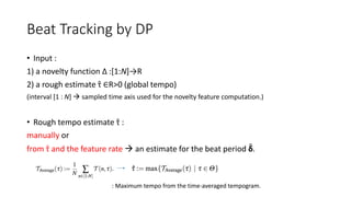 Beat Tracking by DP
• Input :
1) a novelty function ∆ :[1:N]→R
2) a rough estimate τ ∈R>0 (global tempo)
(interval [1 : N]  sampled time axis used for the novelty feature computation.)
• Rough tempo estimate τ :
manually or
from τ and the feature rate  an estimate for the beat period δ.
: Maximum tempo from the time-averaged tempogram.
 