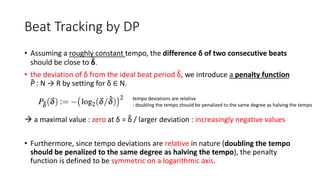 Beat Tracking by DP
• Assuming a roughly constant tempo, the difference δ of two consecutive beats
should be close to δ.
• the deviation of δ from the ideal beat period δ, we introduce a penalty function
P : N → R by setting for δ ∈ N.
 a maximal value : zero at δ = δ / larger deviation : increasingly negative values
• Furthermore, since tempo deviations are relative in nature (doubling the tempo
should be penalized to the same degree as halving the tempo), the penalty
function is defined to be symmetric on a logarithmic axis.
tempo deviations are relative
: doubling the tempo should be penalized to the same degree as halving the tempo
 
