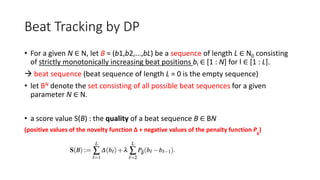 Beat Tracking by DP
• For a given N ∈ N, let B = (b1,b2,...,bL) be a sequence of length L ∈ N0 consisting
of strictly monotonically increasing beat positions bl ∈ [1 : N] for l ∈ [1 : L].
 beat sequence (beat sequence of length L = 0 is the empty sequence)
• let BN denote the set consisting of all possible beat sequences for a given
parameter N ∈ N.
• a score value S(B) : the quality of a beat sequence B ∈ BN
(positive values of the novelty function ∆ + negative values of the penalty function Pδ
)
 