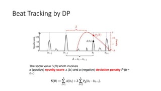 Beat Tracking by DP
The score value S(B) which involves
a (positive) novelty score ∆ (bl ) and a (negative) deviation penalty Pˆ (bl −
bl−1 )
 