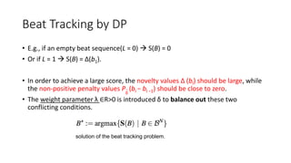 Beat Tracking by DP
• E.g., if an empty beat sequence(L = 0)  S(B) = 0
• Or if L = 1  S(B) = ∆(b1).
• In order to achieve a large score, the novelty values ∆ (bl) should be large, while
the non-positive penalty values Pδ
(bl − bl −1) should be close to zero.
• The weight parameter λ ∈R>0 is introduced δ to balance out these two
conflicting conditions.
solution of the beat tracking problem.
 