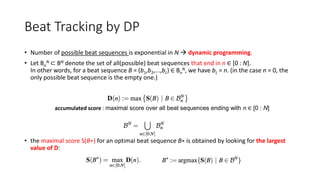 Beat Tracking by DP
• Number of possible beat sequences is exponential in N  dynamic programming.
• Let Bn
N ⊂ BN denote the set of all(possible) beat sequences that end in n ∈ [0 : N].
In other words, for a beat sequence B = (b1,b2,...,bL) ∈ Bn
N, we have bL = n. (in the case n = 0, the
only possible beat sequence is the empty one.)
• the maximal score S(B∗) for an optimal beat sequence B∗ is obtained by looking for the largest
value of D:
accumulated score : maximal score over all beat sequences ending with n ∈ [0 : N]
 