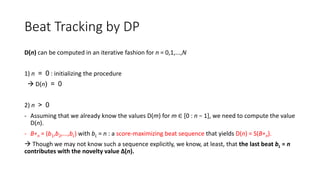 Beat Tracking by DP
D(n) can be computed in an iterative fashion for n = 0,1,...,N
1) n = 0 : initializing the procedure
 D(n) = 0
2) n > 0
- Assuming that we already know the values D(m) for m ∈ [0 : n − 1], we need to compute the value
D(n).
- B∗n = (b1,b2,...,bL) with bL = n : a score-maximizing beat sequence that yields D(n) = S(B∗n).
 Though we may not know such a sequence explicitly, we know, at least, that the last beat bL = n
contributes with the novelty value ∆(n).
 