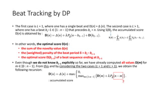 Beat Tracking by DP
• The first case is L = 1, where one has a single beat and D(n) = ∆ (n). The second case is L > 1,
where one has a beat bL−1 ∈ [1 : n − 1] that precedes bL = n. Using S(B), the accumulated score
D(n) is obtained by :
• In other words, the optimal score D(n) :
• the sum of the novelty value ∆(n)
• the (weighted) penalty of the beat period δ = bL− bL−1
• the optimal score D(bL−1) of a beat sequence ending at bL−1
• Even though we do not know bL−1 explicitly so far, we have already computed all values D(m) for
m ∈ [0 : n − 1]. From this and by considering the two cases (L = 1 and L > 1), we obtain the
following recursion:
: accumulated score
?
 