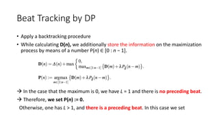 Beat Tracking by DP
• Apply a backtracking procedure
• While calculating D(n), we additionally store the information on the maximization
process by means of a number P(n) ∈ [0 : n − 1].
 In the case that the maximum is 0, we have L = 1 and there is no preceding beat.
 Therefore, we set P(n) := 0.
Otherwise, one has L > 1, and there is a preceding beat. In this case we set
 