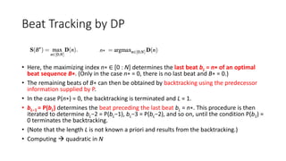 Beat Tracking by DP
• Here, the maximizing index n∗ ∈ [0 : N] determines the last beat bL = n∗ of an optimal
beat sequence B∗. (Only in the case n∗ = 0, there is no last beat and B∗ = 0.)
• The remaining beats of B∗ can then be obtained by backtracking using the predecessor
information supplied by P.
• In the case P(n∗) = 0, the backtracking is terminated and L = 1.
• bL−1 = P(bL) determines the beat preceding the last beat bL = n∗. This procedure is then
iterated to determine bL−2 = P(bL−1), bL−3 = P(bL−2), and so on, until the condition P(b1) =
0 terminates the backtracking.
• (Note that the length L is not known a priori and results from the backtracking.)
• Computing  quadratic in N
n∗
 