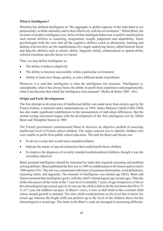 10
What is Intelligence?
Wechsler has defined intelligence as “the aggregate or global capacity of the individual to act
purposefully, to think rationally and to deal effectively with his environment.” Alfred Binet, the
inventor of modern intelligence test, believed that intelligent behaviour would be manifested in
such mental abilities as reasoning, imagination, insight, judgement and adaptability. Some
psychologists held the view that all the cognitive abilities (such as abstraction, learning and
dealing with novelty) are the manifestation of a single underlying factor, called General factor
and Specific abilities such as artistic ability, linguistic ability, mathematical or spatial ability
referred constitute specific factor or s factor.
Thus, we may define intelligence as
• The ability to behave adaptively
• The ability to function successfully within a particular environment
• Ability to learn new things quickly, to solve different kinds of problems
Moreover it is said that intelligence is what the intelligence test measure, “Intelligence is,
conceptually, what it has always been, the ability to profit from experience-and pragmatically,
what it has become-that which the intelligence tests measure” (Reber & Reber 2001: 361).
Origin and Early Developments
The first attempt to develop tests of intellectual ability was made more than century ago by Sir
Francis Galton, a naturalist and a mathematician, in 1884. James Mckeen Cattell (1860-1944)
has also made significant contributions to the measurement of individual differences. But the
mental testing movement began with the development of the first intelligence test by Alfred
Binet and Théophile Simon in 1905.
The French government commissioned Binet to discover an objective method of assessing
intellectual level of French school children. The major concern was to identify children who
were unable to profit from public school education. The task for Binet and Simon was
• To devise a scale that would select retarded children
• Indicate the nature of special instruction that could benefit those children
• To improve the diagnosis of severely retarded institutionalized children, though it was the
secondary objective.
Binet assumed intelligence should be measured by tasks that required reasoning and problem
solving abilities. Binet published the first test in 1905 in collaboration with Simon and revised it
1908 and in 1911. The test was constructed with items of common information, word definitions,
reasoning items, and ingenuity. The measure of intelligence was mental age (MA). Binet and
Simon assumed that intelligence grows with the child’s chronological age (actual age). Thus the
child who passes all the items at the 7 year level is mentally 7 years of age irrespective of his or
her chronological age (actual age) or we can say the child is able to do the test items that 50 to 75
% of 7 year old children can pass. In Binet’s views, a slow or dull child is like a normal child
whose mental growth is retarded. The slow child would perform on the level that is below his
actual age whereas the bright child can perform up to the level of the children above his/her
chronological or actual age. The items in the Binet’s scale are arranged in increasing difficulty.
 