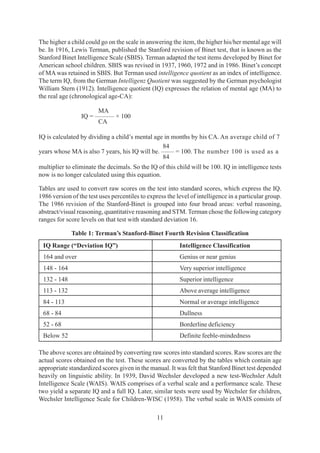 11
The higher a child could go on the scale in answering the item, the higher his/her mental age will
be. In 1916, Lewis Terman, published the Stanford revision of Binet test, that is known as the
Stanford Binet Intelligence Scale (SBIS). Terman adapted the test items developed by Binet for
American school children. SBIS was revised in 1937, 1960, 1972 and in 1986. Binet’s concept
of MA was retained in SBIS. But Terman used intelligence quotient as an index of intelligence.
The term IQ, from the German Intelligenz Quotient was suggested by the German psychologist
William Stern (1912). Intelligence quotient (IQ) expresses the relation of mental age (MA) to
the real age (chronological age-CA):
MA
IQ = ——— × 100
CA
IQ is calculated by dividing a child’s mental age in months by his CA. An average child of 7
84
years whose MA is also 7 years, his IQ will be. —— = 100. The number 100 is used as a
84
multiplier to eliminate the decimals. So the IQ of this child will be 100. IQ in intelligence tests
now is no longer calculated using this equation.
Tables are used to convert raw scores on the test into standard scores, which express the IQ.
1986 version of the test uses percentiles to express the level of intelligence in a particular group.
The 1986 revision of the Stanford-Binet is grouped into four broad areas: verbal reasoning,
abstract/visual reasoning, quantitative reasoning and STM. Terman chose the following category
ranges for score levels on that test with standard deviation 16.
Table 1: Terman’s Stanford-Binet Fourth Revision Classification
IQ Range (“Deviation IQ”) Intelligence Classification
164 and over Genius or near genius
148 - 164 Very superior intelligence
132 - 148 Superior intelligence
113 - 132 Above average intelligence
84 - 113 Normal or average intelligence
68 - 84 Dullness
52 - 68 Borderline deficiency
Below 52 Definite feeble-mindedness
The above scores are obtained by converting raw scores into standard scores. Raw scores are the
actual scores obtained on the test. These scores are converted by the tables which contain age
appropriate standardized scores given in the manual. It was felt that Stanford Binet test depended
heavily on linguistic ability. In 1939, David Wechsler developed a new test-Wechsler Adult
Intelligence Scale (WAIS). WAIS comprises of a verbal scale and a performance scale. These
two yield a separate IQ and a full IQ. Later, similar tests were used by Wechsler for children,
Wechsler Intelligence Scale for Children-WISC (1958). The verbal scale in WAIS consists of
 
