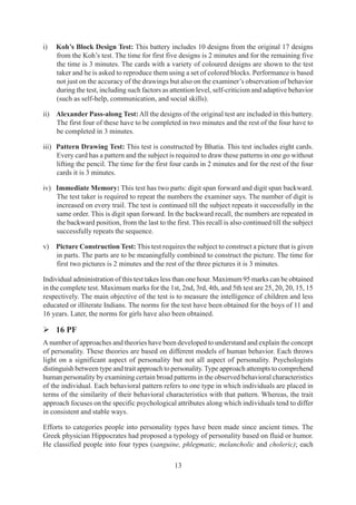 13
i) Koh’s Block Design Test: This battery includes 10 designs from the original 17 designs
from the Koh’s test. The time for first five designs is 2 minutes and for the remaining five
the time is 3 minutes. The cards with a variety of coloured designs are shown to the test
taker and he is asked to reproduce them using a set of colored blocks. Performance is based
not just on the accuracy of the drawings but also on the examiner’s observation of behavior
during the test, including such factors as attention level, self-criticism and adaptive behavior
(such as self-help, communication, and social skills).
ii) Alexander Pass-along Test:All the designs of the original test are included in this battery.
The first four of these have to be completed in two minutes and the rest of the four have to
be completed in 3 minutes.
iii) Pattern Drawing Test: This test is constructed by Bhatia. This test includes eight cards.
Every card has a pattern and the subject is required to draw these patterns in one go without
lifting the pencil. The time for the first four cards in 2 minutes and for the rest of the four
cards it is 3 minutes.
iv) Immediate Memory: This test has two parts: digit span forward and digit span backward.
The test taker is required to repeat the numbers the examiner says. The number of digit is
increased on every trail. The test is continued till the subject repeats it successfully in the
same order. This is digit span forward. In the backward recall, the numbers are repeated in
the backward position, from the last to the first. This recall is also continued till the subject
successfully repeats the sequence.
v) Picture Construction Test: This test requires the subject to construct a picture that is given
in parts. The parts are to be meaningfully combined to construct the picture. The time for
first two pictures is 2 minutes and the rest of the three pictures it is 3 minutes.
Individual administration of this test takes less than one hour. Maximum 95 marks can be obtained
in the complete test. Maximum marks for the 1st, 2nd, 3rd, 4th, and 5th test are 25, 20, 20, 15, 15
respectively. The main objective of the test is to measure the intelligence of children and less
educated or illiterate Indians. The norms for the test have been obtained for the boys of 11 and
16 years. Later, the norms for girls have also been obtained.
¾ 16 PF
A number of approaches and theories have been developed to understand and explain the concept
of personality. These theories are based on different models of human behavior. Each throws
light on a significant aspect of personality but not all aspect of personality. Psychologists
distinguish between type and trait approach to personality.Type approach attempts to comprehend
human personality by examining certain broad patterns in the observed behavioral characteristics
of the individual. Each behavioral pattern refers to one type in which individuals are placed in
terms of the similarity of their behavioral characteristics with that pattern. Whereas, the trait
approach focuses on the specific psychological attributes along which individuals tend to differ
in consistent and stable ways.
Efforts to categories people into personality types have been made since ancient times. The
Greek physician Hippocrates had proposed a typology of personality based on fluid or humor.
He classified people into four types (sanguine, phlegmatic, melancholic and choleric); each
 