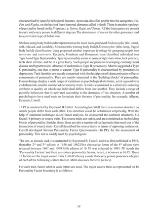 14
characterised by specific behavioral features.Ayurveda classifies people into the categories, Vat,
Pitt, and Kapha, on the basis of three humoral elements called tridosh. There is another typology
of personality based on the Trigunas, i.e. Sattva, Rajas and Tamas.All the three gunas are present
in each and every person in different degrees.The dominance of one or the other guna may lead
to a particular type of behaviour.
Sheldon using body build and temperament as the main basis, proposed Endomorphic (fat, round,
soft, relaxed, and sociable), Mesomorphic (strong body build),Ectomorphic (thin, long, fragile
body build) classification. Jung proposed another important typology by grouping people into
introverts and extroverts. Recently, Friedman and Rosenman have classified individual into
TypeAandType B personality. TypeApersonality seems to possess high motivation, lack patience,
feels short of time, and be in a great hurry. Such people are prone to developing coronary heart
disease and hypertension.Absence of such traits is Type B personality. Morris suggested a Type
C personality, one that is prone to cancer. Type D personality is characterised by proneness to
depression. Trait theorists are mainly concerned with the description of characterisation of basic
components of personality. They are mainly interested in the ‘building blocks’ of personality.
Human beings display a wide range of variations in psychological attributes, yet it is possible to
club them into smaller number of personality traits.A trait is considered as a relatively enduring
attribute or quality on which one individual differs from one another. They include a range of
possible behaviour that is activated according to the demands of the situation. A number of
psychologists have used traits to formulate their theories of personality, for example, Allport,
Eysenck, Cattell.
16 PF is constructed by Raymond B.Cattell.According to Cattell there is a common structure on
which people differ from each other. This structure could be determined empirically. With the
help of statistical technique called factor analysis, he discovered the common structures. He
found 16 primary or source traits. The source traits are stable, and are considered as the building
blocks of personality. Besides these, there are also a number of surface traits that result out of the
interaction of source traits. Cattell described the source traits in terms of opposing tendencies.
Cattell developed Sixteen Personality Factor Questionnaire (16 PF), for the assessment of
personality. This test is widely used by psychologists.
The test, as already said, is constructed by Raymond B. Cattell, and was first published in 1949,
thereafter 2nd
and 3rd
edition in 1956 and 1962.Five alternative forms of the 4th
edition were
released between 1967 and 1969.Fifth edition of 16 PF was released in 1993. PF stands for
‘Personality Factors’and there are sixteen personality factors, hence, it is known as 16 PF. These
16 factors are the major source traits .Cattell’s theory asserts that every person possesses a degree
of each of the following sixteen traits (Cattell also uses the term factors).
For each trait, factor label or code letters are used. The major source traits as represented on 16
Personality Factor Inventory is as follows:
 