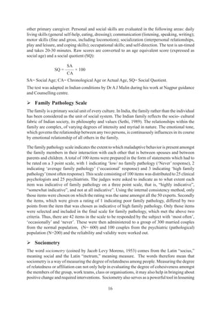 16
other primary caregiver. Personal and social skills are evaluated in the following areas: daily
living skills (general self-help, eating, dressing); communication (listening, speaking, writing);
motor skills (fine and gross, including locomotion); socialization (interpersonal relationships,
play and leisure, and coping skills); occupational skills; and self-direction. The test is un-timed
and takes 20-30 minutes. Raw scores are converted to an age equivalent score (expressed as
social age) and a social quotient (SQ):
SA
SQ = —— × 100
CA
SA= Social Age; CA= Chronological Age or Actual Age, SQ= Social Quotient.
The test was adapted in Indian conditions by Dr A J Malin during his work at Nagpur guidance
and Counselling centre.
¾ Family Pathology Scale
The family is a primary social unit of every culture. In India, the family rather than the individual
has been considered as the unit of social system. The Indian family reflects the socio- cultural
fabric of Indian society, its philosophy and values (Sethi, 1989). The relationships within the
family are complex, of varying degrees of intensity and myriad in nature. The emotional tone,
which governs the relationship between any two persons, is continuously influences in its course
by emotional relationship of all others in the family.
The family pathology scale indicates the extent to which maladaptive behavior is present amongst
the family members in their interaction with each other that is between spouses and between
parents and children. A total of 100 items were prepared in the form of statements which had to
be rated on a 3 point scale, with 1 indicating ‘low/ no family pathology (‘Never’ response), 2
indicating ‘average family pathology’ (‘occasional’ response) and 3 indicating ‘high family
pathology’(most often response). This scale consisting of 100 items was distributed to 25 clinical
psychologists and 25 psychiatrists. The judges were asked to indicate as to what extent each
item was indicative of family pathology on a three point scale, that is, “highly indicative”,
“somewhat indicative”, and not at all indicative”. Using the internal consistency method, only
those items were chosen on which the rating was the same amongst all the 50 experts. Secondly
the items, which were given a rating of 1 indicating poor family pathology, differed by two
points from the item that was chosen as indicative of high family pathology. Only those items
were selected and included in the final scale for family pathology, which met the above two
criteria. Thus, there are 42 items in the scale to be responded by the subject with ‘most often’,
‘occasionally’ and ‘never’. These were then administered to a group of 300 married couples
from the normal population, (N= 600) and 100 couples from the psychiatric (pathological)
population (N=200) and the reliability and validity were worked out.
¾ Sociometry
The word sociometry (coined by Jacob Levy Moreno, 1953) comes from the Latin “socius,”
meaning social and the Latin “metrum,” meaning measure. The words therefore mean that
sociometry is a way of measuring the degree of relatedness among people. Measuring the degree
of relatedness or affiliation can not only help in evaluating the degree of cohesiveness amongst
the members of the group, work teams, class or organisations, it may also help in bringing about
positive change and required interventions. Sociometry also serves as a powerful tool in lessening
 