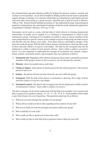 17
the communication gap and reducing conflict by helping the group to analyse, examine and
evaluate its own dynamics. It can also be helpful in finding out the relevant areas or group that
requires therapy or training. It is a measure which helps in evaluating how individuals associate
with each other when acting as a group toward a specified end or goal (Criswell in Moreno,
1960, p. 140). Moreno himself defined sociometry as “the mathematical study of psychological
properties of populations, the experimental technique of and the results obtained by application
of quantitative methods” (Moreno, 1953, pp. 15-16).
Sociometry can be used as a scale, with the help of which choices in forming interpersonal
relationships of people can be studied. It is a technique of measurement in which at least
(minimum) a group consisting of 5-6 members are asked to select or choose members of the
same group based on a specific criteria, as for example everyone in the group can make choices
and describe why the choices were made. From these choices a description emerges of the
networks inside the group. With the help of these choices or preferences a drawing, like a map,
of those networks called a sociogram is developed. The data for the sociogram may also be
displayed as a table or matrix of each person’s choices. Such a table is called a sociometric
matrix. It is also important to understand the concepts of sociometric star, mutuals, cliques/
chains, isolates, sociometric matrix, and sociogram, they are explained as follows:
1) Sociometric star: Regardless of the criterion, the person whose name is selected by maximum
members of the group is known as the sociometric star for that specific criterion.
2) Mutuals: where two people choose each other
3) Chains or cliques: where person A chooses person B who chooses person C who chooses
person D and so on
4) Isolates: the person who has not been chosen by any one within the group
5) Sociogram: With the help of the choices or preferences a drawing, like a map, of those
networks called a sociogram is developed.
6) Sociometric matrix: The data for the sociogram may also be displayed as a table or matrix
of each person’s choices. Such a table is called a sociomatrix
The above concepts can be clearly understood with the help of an example. Let us assume that
there is group of six members, namely, ‘A’, ‘B’, ‘C’, ‘D’, ‘E’& ‘F’. Each member will be asked
to give their choices for a set of questions. The questions asked may be as follows:
1) Whom do you trust amongst the members of your group?
2) Whose advice would you like to take regarding serious matters of your life?
3) Who do you think can transmit messages accurately within your group?
4) Who would like to work with?
5) Who would you like to spend your leisure time with?
6) Who would you like to seek help from to generate creative ideas for your task?
 