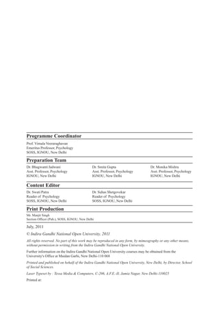 July, 2011
© Indira Gandhi National Open University, 2011
All rights reserved. No part of this work may be reproduced in any form, by mimeography or any other means,
without permission in writing from the Indira Gandhi National Open University.
Further information on the Indira Gandhi National Open University courses may be obtained from the
University's Office at Maidan Garhi, New Delhi-110 068
Printed and published on behalf of the Indira Gandhi National Open University, New Delhi, by Director, School
of Social Sciences.
Laser Typeset by : Tessa Media & Computers, C-206, A.F.E.-II, Jamia Nagar, New Delhi-110025
Printed at:
Print Production
Mr. Manjit Singh
Section Officer (Pub.), SOSS, IGNOU, New Delhi
Programme Coordinator
Prof. Vimala Veeraraghavan
Emeritus Professor, Psychology
SOSS, IGNOU, New Delhi
Preparation Team
Dr. Bhagwanti Jadwani
Asst. Professor, Psychology
IGNOU, New Delhi
Dr. Smita Gupta
Asst. Professor, Psychology
IGNOU, New Delhi
Dr. Monika Mishra
Asst. Professor, Psychology
IGNOU, New Delhi
Content Editor
Dr. Swati Patra
Reader of Psychology
SOSS, IGNOU, New Delhi
Dr. Suhas Shetgovekar
Reader of Psychology
SOSS, IGNOU, New Delhi
 