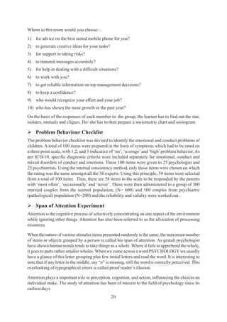 20
Whom in this room would you choose…
1) for advice on the best suited mobile phone for you?
2) to generate creative ideas for your tasks?
3) for support in taking risks?
4) to transmit messages accurately?
5) for help in dealing with a difficult situations?
6) to work with you?
7) to get reliable information on top management decisions?
8) to keep a confidence?
9) who would recognize your effort and your job?
10) who has shown the most growth in the past year?
On the basis of the responses of each member in the group, the learner has to find out the star,
isolates, mutuals and cliques. He/ she has to then prepare a sociometric chart and sociogram.
¾ Problem Behaviour Checklist
The problem behavior checklist was devised to identify the emotional and conduct problems of
children. A total of 100 items were prepared in the form of symptoms which had to be rated on
a three point scale, with 1,2, and 3 indicative of ‘no’, ‘average’and ‘high’problem behavior. As
per ICD-10, specific diagnostic criteria were included separately for emotional, conduct and
mixed disorders of conduct and emotions. These 100 items were given to 25 psychologist and
25 psychiatrists. Using the internal consistency method, only those items were chosen on which
the rating was the same amongst all the 50 experts. Using this principle, 58 items were selected
from a total of 100 items. Thus, there are 58 items in the scale to be responded by the parents
with ‘most often’, ‘occasionally’ and ‘never’. These were then administered to a group of 300
married couples from the normal population, (N= 600) and 100 couples from psychiatric
(pathological) population (N=200) and the reliability and validity were worked out.
¾ Span of Attention Experiment
Attention is the cognitive process of selectively concentrating on one aspect of the environment
while ignoring other things. Attention has also been referred to as the allocation of processing
resources.
When the nature of various stimulus items presented randomly is the same, the maximum number
of items or objects grasped by a person is called his span of attention. As gestalt psychologist
have shown human minds tends to take things as a whole. Where it fails to apprehend the whole,
it goes to parts rather smaller wholes. When we come across a word PSYCHOLOGYwe usually
have a glance of this letter grouping plus few initial letters and read the word. It is interesting to
note that if any letter in the middle, say “o” is missing, still the word is correctly perceived. This
overlooking of typographical errors is called proof reader’s illusion.
Attention plays a important role in perception, cognition, and action, influencing the choices an
individual make. The study of attention has been of interest to the field of psychology since its
earliest days.
 