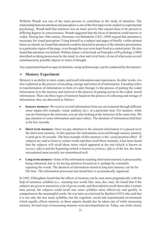 21
Wilhelm Wundt was one of the main persons to contribute to the study of attention. The
relationship between attention and perception is one of the first topics to be studied in experimental
psychology. Wundt held that attention was an inner activity that caused ideas to be present to
differing degrees in consciousness. Wundt suggested that the focus of attention could narrow or
widen. During late 19th century, Hermann von Helmholtz (1821-1894) argued that attention is
necessary for visual perception. Using himself as a subject and pages of briefly visible printed
letters as stimuli, he found that attention could be directed in advance of the stimulus presentation
to a particular region of the page, even though the eyes were kept fixed at a central point. He also
found that attention was limited. William James’s in his book on Principles of Psychology (1980)
described as taking possession by the mind, in clear and vivid form, of one of what seem several
simultaneously possible objects or trains of thought.
Any experiment based on span of attention, using tachistoscope, can be conducted by the learners.
¾ Memory Experiment
Memory is an ability to store, retain, and recall information and experiences. In other words, it is
also explained as the process of encoding, storage and retrieval of information. Encoding refers
to transformation of information in form of codes Storage is the process of putting the coded
information in to the memory and retrieval is the process of gaining access to the coded, stored
information. There are three types of memory based on the process of collecting and storage of
information, they are discussed as follows:
• Sensory memory: We receive several information from our environment through different
sense organs (for example, visual, auditory etc.) at a particular time. For instance, while
you are listening to the instructor, you are also looking at the instructor at the same time. We
pay attention to some information and reject others. The duration of information held here
is for few seconds.
• Short term memory- Once we pay attention to the selected information it is passed on to
the short term memory. At this juncture the information received through sensory memory
is held up to 30 seconds. The best example of this memory is the ‘serial position effect’. If
subjects are said to listen to certain words and then recall them instantly, it has been found
that the subjects will recall those items which appeared at the end (which is known as
recency effect) and the beginning (which is known as primacy effect) of the list, the items
encountered most recently are remembered well.
• Long term memory- Some of the information reaching short term memory is processed by
being rehearsed, that is, by having attention focused on it, perhaps by constantly
repeating the words. The duration of information stored in long tem memory can be for
life time. The information processed and stored here is systematically organised.
In 1885, Ebbinghaus found that the effects of memory can be seen more pragmatically with the
help of nonsense syllables (i.e., meaning less words like- mus, duv, tun). He found that if the
subjects are given to memorize a list of given words, and then asked to recall them after a certain
time period, the subjects could recall non sense syllables more effectively and quickly in
comparison to the meaningful words. He was later on criticized by Bartlett (1932) who said that
it is not only the non sense syllables, but the cognition, social and experimental environment
which equally effects memory, so these aspects should also be taken care of while measuring
memory. Several ways of measuring memory were developed later on. Today, one of the classic
 