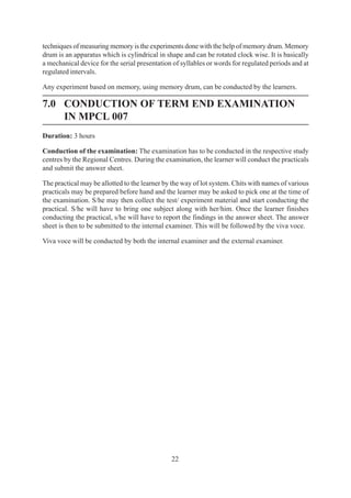 22
techniques of measuring memory is the experiments done with the help of memory drum. Memory
drum is an apparatus which is cylindrical in shape and can be rotated clock wise. It is basically
a mechanical device for the serial presentation of syllables or words for regulated periods and at
regulated intervals.
Any experiment based on memory, using memory drum, can be conducted by the learners.
7.0 CONDUCTION OF TERM END EXAMINATION
IN MPCL 007
Duration: 3 hours
Conduction of the examination: The examination has to be conducted in the respective study
centres by the Regional Centres. During the examination, the learner will conduct the practicals
and submit the answer sheet.
The practical may be allotted to the learner by the way of lot system. Chits with names of various
practicals may be prepared before hand and the learner may be asked to pick one at the time of
the examination. S/he may then collect the test/ experiment material and start conducting the
practical. S/he will have to bring one subject along with her/him. Once the learner finishes
conducting the practical, s/he will have to report the findings in the answer sheet. The answer
sheet is then to be submitted to the internal examiner. This will be followed by the viva voce.
Viva voce will be conducted by both the internal examiner and the external examiner.
 