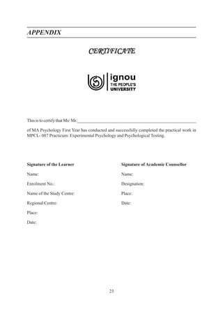 23
APPENDIX
CERTIFICATE
CERTIFICATE
CERTIFICATE
CERTIFICATE
CERTIFICATE
This is to certify that Ms/ Mr.______________________________________________________
of MA Psychology First Year has conducted and successfully completed the practical work in
MPCL- 007 Practicum: Experimental Psychology and Psychological Testing.
Signature of the Learner Signature of Academic Counsellor
Name: Name:
Enrolment No.: Designation:
Name of the Study Centre: Place:
Regional Centre: Date:
Place:
Date:
 