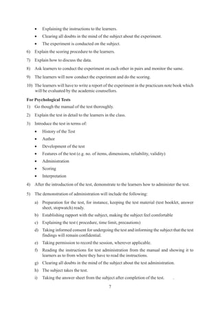 7
• Explaining the instructions to the learners.
• Clearing all doubts in the mind of the subject about the experiment.
• The experiment is conducted on the subject.
6) Explain the scoring procedure to the learners.
7) Explain how to discuss the data.
8) Ask learners to conduct the experiment on each other in pairs and monitor the same.
9) The learners will now conduct the experiment and do the scoring.
10) The learners will have to write a report of the experiment in the practicum note book which
will be evaluated by the academic counsellors.
For Psychological Tests
1) Go though the manual of the test thoroughly.
2) Explain the test in detail to the learners in the class.
3) Introduce the test in terms of:
• History of the Test
• Author
• Development of the test
• Features of the test (e.g. no. of items, dimensions, reliability, validity)
• Administration
• Scoring
• Interpretation
4) After the introduction of the test, demonstrate to the learners how to administer the test.
5) The demonstration of administration will include the following:
a) Preparation for the test, for instance, keeping the test material (test booklet, answer
sheet, stopwatch) ready.
b) Establishing rapport with the subject, making the subject feel comfortable
c) Explaining the test ( procedure, time limit, precautions)
d) Taking informed consent for undergoing the test and informing the subject that the test
findings will remain confidential.
e) Taking permission to record the session, wherever applicable.
f) Reading the instructions for test administration from the manual and showing it to
learners as to from where they have to read the instructions.
g) Clearing all doubts in the mind of the subject about the test administration.
h) The subject takes the test.
i) Taking the answer sheet from the subject after completion of the test. .
 