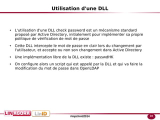 10#mpclinid2014
Utilisation d'une DLL
● L'utilisation d'une DLL check password est un mécanisme standard
proposé par Active Directory, initialement pour implémenter sa propre
politique de vérification de mot de passe
● Cette DLL intercepte le mot de passe en clair lors du changement par
l'utilisateur, et accepte ou non son changement dans Active Directory
● Une implémentation libre de la DLL existe : passwdHK
● On configure alors un script qui est appelé par la DLL et qui va faire la
modification du mot de passe dans OpenLDAP
 