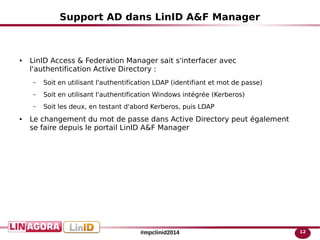 12#mpclinid2014
Support AD dans LinID A&F Manager
● LinID Access & Federation Manager sait s'interfacer avec
l'authentification Active Directory :
– Soit en utilisant l'authentification LDAP (identifiant et mot de passe)
– Soit en utilisant l'authentification Windows intégrée (Kerberos)
– Soit les deux, en testant d'abord Kerberos, puis LDAP
● Le changement du mot de passe dans Active Directory peut également
se faire depuis le portail LinID A&F Manager
 