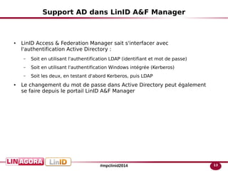 13#mpclinid2014
Support AD dans LinID A&F Manager
● LinID Access & Federation Manager sait s'interfacer avec
l'authentification Active Directory :
– Soit en utilisant l'authentification LDAP (identifiant et mot de passe)
– Soit en utilisant l'authentification Windows intégrée (Kerberos)
– Soit les deux, en testant d'abord Kerberos, puis LDAP
● Le changement du mot de passe dans Active Directory peut également
se faire depuis le portail LinID A&F Manager
 