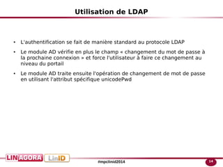 14#mpclinid2014
Utilisation de LDAP
● L'authentification se fait de manière standard au protocole LDAP
● Le module AD vérifie en plus le champ « changement du mot de passe à
la prochaine connexion » et force l'utilisateur à faire ce changement au
niveau du portail
● Le module AD traite ensuite l'opération de changement de mot de passe
en utilisant l'attribut spécifique unicodePwd
 