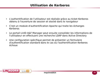 15#mpclinid2014
Utilisation de Kerberos
● L'authentification de l'utilisateur est réalisée grâce au ticket Kerberos
obtenu à l'ouverture de session et stocké dans le navigateur
● C'est un module d'authentification Apache qui traite les échanges
Kerberos
● Le portail LinID A&F Manager peut ensuite consolider les informations de
l'utilisateur en effectuant une recherche LDAP dans Active Directory
● Une configuration spécifique permet de présenter un formulaire
d'authentification standard dans le cas où l'authentification Kerberos
échoue
 