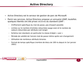 3#mpclinid2014
Active Directory
● Active Directory est le serveur de gestion de parc de Microsoft
● Parmi ses services, Active Directory propose un annuaire LDAP, toutefois
quelques libertés ont été prises vis-à-vis du standard LDAP :
– Chiffrement spécifique du mot de passe, pas d'export possible
– Limites sur le nombre d'entrées retournées (page size) et le nombre de
valeurs retournées par attributs (val range)
– Schéma non standard, en particulier la classe d'objet « user »
– Période de validité de l'ancien mot de passe même après son changement
– Utilisation de nombreux attributs binaires
– Format de temps spécifique (nombre de blocs de 100 ns depuis le 1er janvier
1601)
 
