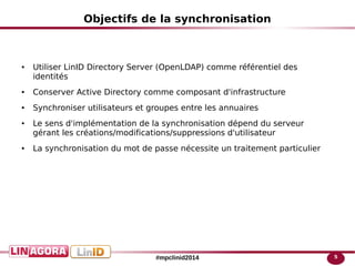 5#mpclinid2014
Objectifs de la synchronisation
● Utiliser LinID Directory Server (OpenLDAP) comme référentiel des
identités
● Conserver Active Directory comme composant d'infrastructure
● Synchroniser utilisateurs et groupes entre les annuaires
● Le sens d'implémentation de la synchronisation dépend du serveur
gérant les créations/modifications/suppressions d'utilisateur
● La synchronisation du mot de passe nécessite un traitement particulier
 