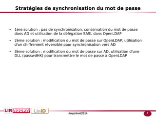 7#mpclinid2014
Stratégies de synchronisation du mot de passe
● 1ère solution : pas de synchronisation, conservation du mot de passe
dans AD et utilisation de la délégation SASL dans OpenLDAP
● 2ème solution : modification du mot de passe sur OpenLDAP, utilisation
d'un chiffrement réversible pour synchronisation vers AD
● 3ème solution : modification du mot de passe sur AD, utilisation d'une
DLL (passwdHK) pour transmettre le mot de passe à OpenLDAP
 
