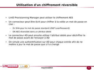 9#mpclinid2014
Utilisation d'un chiffrement réversible
● LinID Provisionning Manager peut utiliser le chiffrement AES
● Un connecteur peut être écrit pour chiffrer à la volée un mot de passe en
clair :
– En SHA pour le mot de passe standard LDAP (userPassword)
– EN AES réversible dans un attribut dédié
● Le connecteur AD peut ensuite utiliser l'attribut dédié pour déchiffrer le
mot de passe avant de l'envoyer à AD
● On simule une authentification sur AD pour chaque entrée afin de ne
mettre à jour le mot de passe que s'il a changé
 