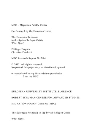 MPC – Migration PoliCy Centre
Co-financed by the European Union
The European Response
to the Syrian Refugee Crisis
What Next?
Philippe Fargues
Christine Fandrich
MPC Research Report 2012/14
© 2012. All rights reserved.
No part of this paper may be distributed, quoted
or reproduced in any form without permission
from the MPC.
EUROPEAN UNIVERSITY INSTITUTE, FLORENCE
ROBERT SCHUMAN CENTRE FOR ADVANCED STUDIES
MIGRATION POLICY CENTRE (MPC)
The European Response to the Syrian Refugee Crisis
What Next?
 