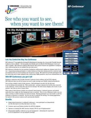 A Global Imaging Systems Company
                                                                                                                     MP-Conferencer   ™




See who you want to see,
  when you want to see them!
  The Way Multipoint Video Conferencing
  was Meant to Be.




Lets You Control the Way You Conference
MP-Conferencer TM is an application developed by Brinckmann & Associates, Inc., for use with CUseeMe Networks’
Conference Server software – the best quality, most flexible and cost-effective H.323 Multipoint Control unit
(MCU) available. MP-Conferencer software adds selective video presence features and capabilities to multipoint
video conferencing that are not available from any other source.
MP-Conferencer unleashes the true potential of multipoint conferencing by adding new, dynamic levels of con-
trol – empowering meeting participants to conduct business as if they were sitting around the conference table,
not isolated in front of a screen looking at the last person to speak. MP-Conferencer provides participants with
the control they need to make multipoint video conferencing a highly productive, easy-to-use communications tool.

With MP-Conferencer, you get it all!
Working in conjunction with CUseeMe Networks’ Conference Server software and any H.323 endpoint,
MP-Conferencer gives you all the features you need to make meetings more flexible, natural and productive.
Now, you have complete control of video presence. Each participant can select the site they want
to see by clicking on the attendee list. That’s another plus – you have a dynamic list of all the sites connected
to the conference. Need to bring other sites into the meeting? The Invite feature displays a list of sites on your
network. Just click on a site to connect them.
Other modes of video presence include voice-activated, timed-sequence, continuous presence and isolated
audio/video from a single site when background noise is a problem. There is even a Moderator mode so you can
chair a meeting or conduct training in an instructor format. Meeting participants can “raise hands” to alert the
moderator to questions or comments. Any site can elect to moderate the meeting. For training applications,
the students’ video presence options can be automatically disabled.

Benefits
" Brings natural interaction to multipoint conferences – every participant can independently
  see who they want to see when they want to see them
" Common, easy-to-use Windows interface for all H.323 endpoints
" Operates on existing LAN, WAN, Internet, Intranet, VPN for ease of implementation
" Dramatically simplifies conference set up and management – eliminating the requirement
  for the IS department to set up multipoint meetings
 