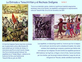 Tras un accidentado camino, donde se registraron también sangrientas
matanzas como la de Cholula, los españoles contemplaron la impresionante
vista de Tenochtitlán. Era el 8 de noviembre de 1519
Si bien los hispanos fueron muy bien recibidos
por el gobernante azteca Moctezuma II,
quien pensó que se trataba de dioses, la
convivencia pacífica no duró mucho tiempo.
Una feroz matanza perpetrada por los
españoles en el Templo Mayor, culminó en la
huida de Cortés y sus hombres de
Tenochtitlán en julio de 1520
Los españoles, en desventaja numérica, tuvieron que huir al amparo
de la noche por una de las cuatro calzadas principales, las cuales
estaban interrumpidas por acequias y puentes que habían sido
retirados por los indígenas. En esta batalla los españoles perdieron
200 hombres; los fugitivos, al llegar a tierra firme, fueron auxiliados
por los otomíes, que les proporcionaron alimentos. Luego de esto se
refugiaron en Tlaxcala, donde restañaron sus heridas
Cortés: 8
La Entrada a Tenochtitlan y el Rechazo Indígena
 