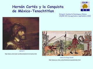 Hernán Cortés y la Conquista
de México-Tenochtitlan
Integró: Humberto Domínguez Chávez
UNAM CCH Azcapotzalco, septiembre 2002
Códice de Diego Durán
http://www.puc.cl/sw_educ/historia/conquista/index.html
Carlos V
http://www.umich.edu/~proflame/texts/mirror/carlos.html
 