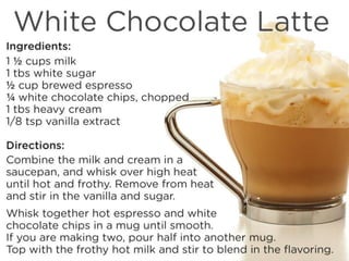 White Chocolate Latte
Ingredients:
1 ½ cups milk
1 tbs white sugar
½ cup brewed espresso
¼ white chocolate chips, chopped
1 tbs heavy cream
1/8 tsp vanilla extract
Directions:
Combine the milk and cream in a saucepan, and whisk over high heat until hot and frothy. Remove from heat and stir in the vanilla
and sugar. Whisk together hot espresso and white chocolate chips in a mug until smooth. If you are making two, pour half into
another mug. Top with the frothy hot milk and stir to blend in the flavoring.
 