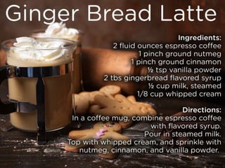 Ginger Bread Latte
Ingredients:
2 fluid ounces espresso coffee
1 pinch ground nutmeg
1 pinch ground cinnamon
½ tsp vanilla powder
2 tbs gingerbread flavored syrup
½ cup milk, steamed
1/8 cup whipped cream
Directions:
In a coffee mug, combine espresso coffee with flavored syrup. Pour in steamed milk. Top with whipped cream, and sprinkle with
nutmeg, cinnamon, and vanilla powder.
 