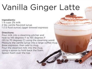 Vanilla Ginger Latte
Ingredients:
1 ¼ cups 2% milk
2 tbs vanilla flavored syrup
1 (1.5 fluid ounce) jigger brewed espresso
Directions:
Pour milk into a steaming pitcher and heat to 145 degrees F to 165 degrees F (65 to 70 degrees C) using the steaming wand.
Measure the vanilla syrup into a large coffee mug. Brew espresso, then add to mug. Pour the steamed milk into the mug, using a
spoon to hold back the foam. Spoon foam over the top.
 