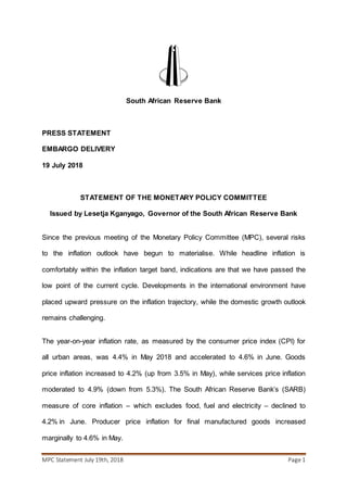 MPC Statement July 19th, 2018 Page 1
South African Reserve Bank
PRESS STATEMENT
EMBARGO DELIVERY
19 July 2018
STATEMENT OF THE MONETARY POLICY COMMITTEE
Issued by Lesetja Kganyago, Governor of the South African Reserve Bank
Since the previous meeting of the Monetary Policy Committee (MPC), several risks
to the inflation outlook have begun to materialise. While headline inflation is
comfortably within the inflation target band, indications are that we have passed the
low point of the current cycle. Developments in the international environment have
placed upward pressure on the inflation trajectory, while the domestic growth outlook
remains challenging.
The year-on-year inflation rate, as measured by the consumer price index (CPI) for
all urban areas, was 4.4% in May 2018 and accelerated to 4.6% in June. Goods
price inflation increased to 4.2% (up from 3.5% in May), while services price inflation
moderated to 4.9% (down from 5.3%). The South African Reserve Bank’s (SARB)
measure of core inflation – which excludes food, fuel and electricity – declined to
4.2% in June. Producer price inflation for final manufactured goods increased
marginally to 4.6% in May.
 