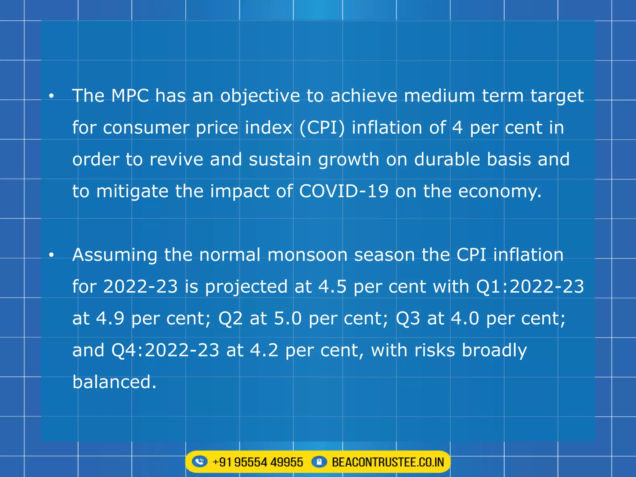 • The MPC has an objective to achieve medium term target
for consumer price index (CPI) inflation of 4 per cent in
order to revive and sustain growth on durable basis and
to mitigate the impact of COVID-19 on the economy.
• Assuming the normal monsoon season the CPI inflation
for 2022-23 is projected at 4.5 per cent with Q1:2022-23
at 4.9 per cent; Q2 at 5.0 per cent; Q3 at 4.0 per cent;
and Q4:2022-23 at 4.2 per cent, with risks broadly
balanced.
 