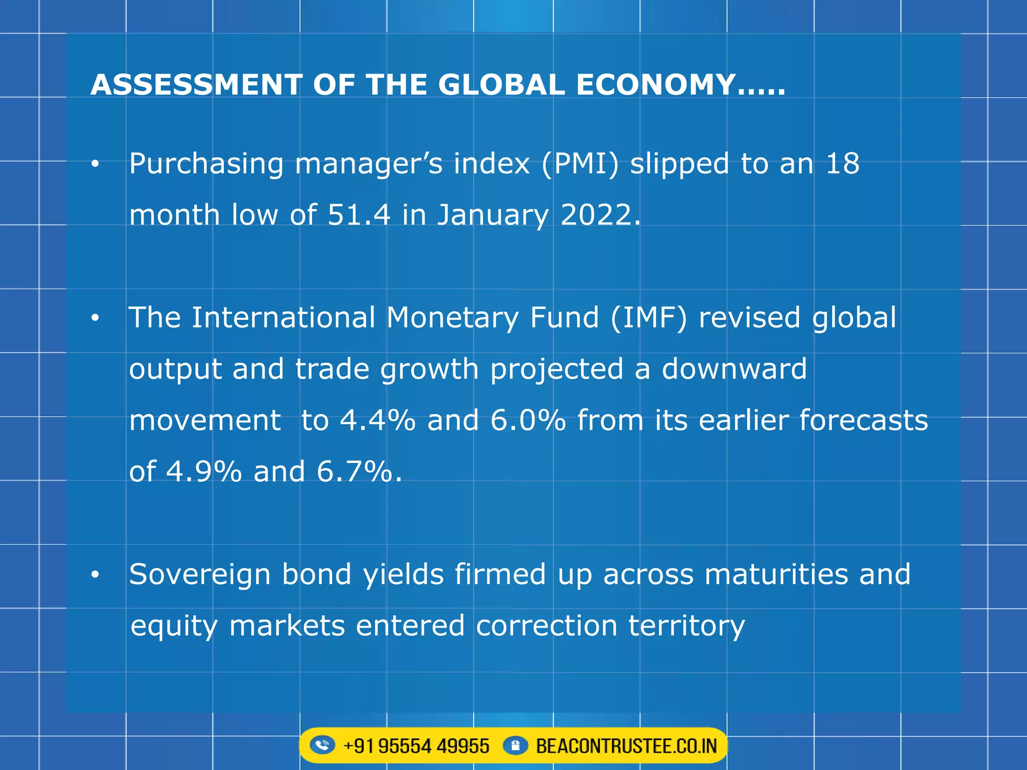 ASSESSMENT OF THE GLOBAL ECONOMY…..
• Purchasing manager’s index (PMI) slipped to an 18
month low of 51.4 in January 2022.
• The International Monetary Fund (IMF) revised global
output and trade growth projected a downward
movement to 4.4% and 6.0% from its earlier forecasts
of 4.9% and 6.7%.
• Sovereign bond yields firmed up across maturities and
equity markets entered correction territory
 
