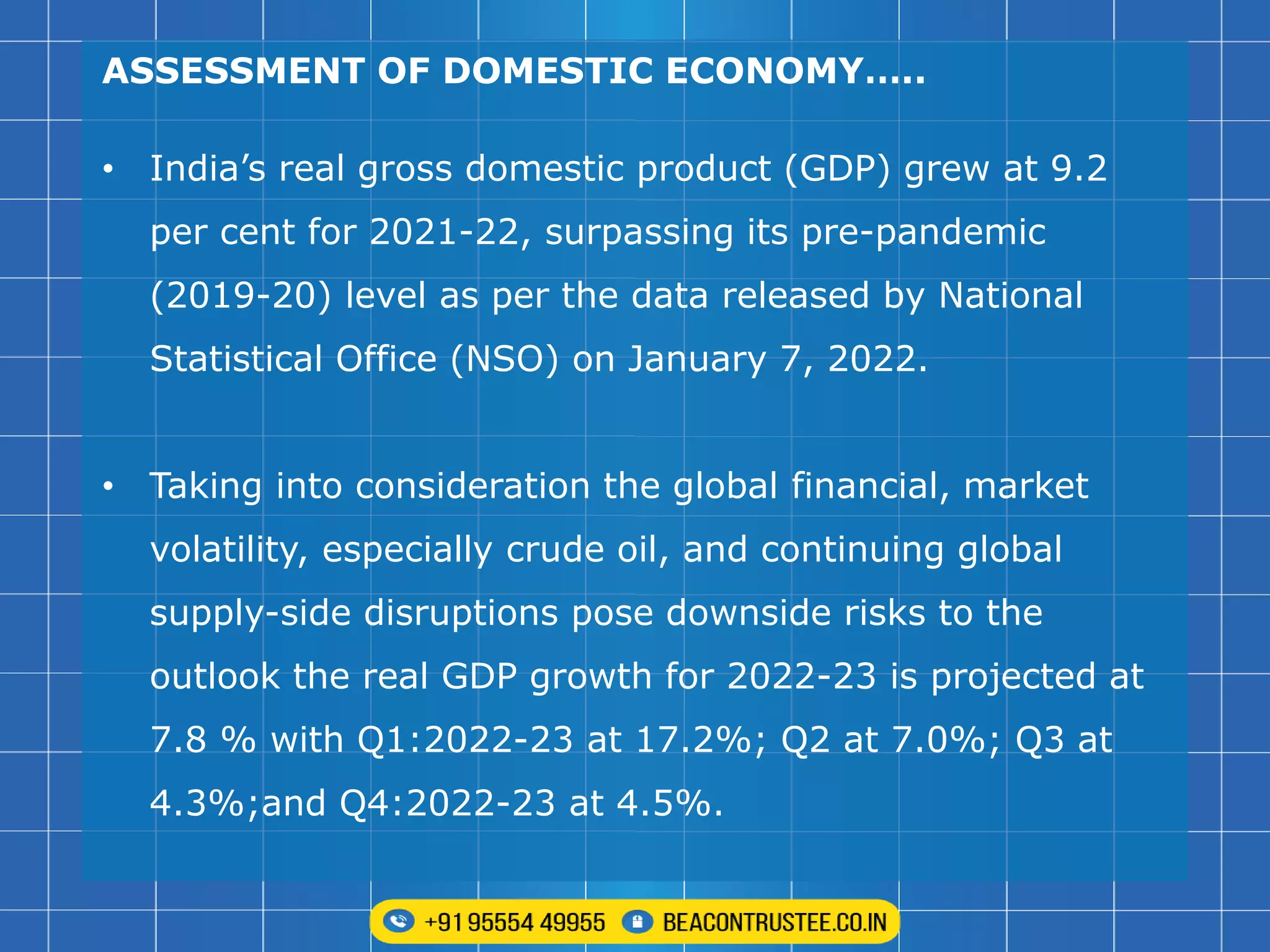 ASSESSMENT OF DOMESTIC ECONOMY…..
• India’s real gross domestic product (GDP) grew at 9.2
per cent for 2021-22, surpassing its pre-pandemic
(2019-20) level as per the data released by National
Statistical Office (NSO) on January 7, 2022.
• Taking into consideration the global financial, market
volatility, especially crude oil, and continuing global
supply-side disruptions pose downside risks to the
outlook the real GDP growth for 2022-23 is projected at
7.8 % with Q1:2022-23 at 17.2%; Q2 at 7.0%; Q3 at
4.3%;and Q4:2022-23 at 4.5%.
 