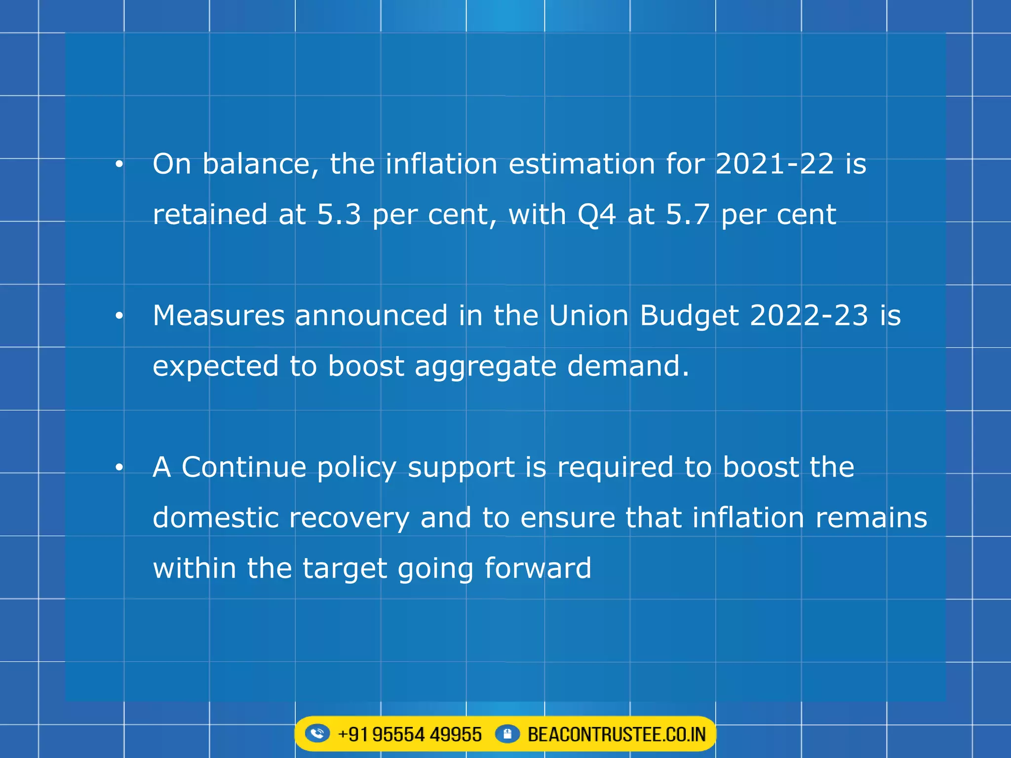 • On balance, the inflation estimation for 2021-22 is
retained at 5.3 per cent, with Q4 at 5.7 per cent
• Measures announced in the Union Budget 2022-23 is
expected to boost aggregate demand.
• A Continue policy support is required to boost the
domestic recovery and to ensure that inflation remains
within the target going forward
 
