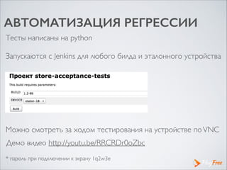 АВТОМАТИЗАЦИЯ РЕГРЕССИИ
Тесты написаны на python
Запускаются с Jenkins для любого билда и эталонного устройства
Можно смотреть за ходом тестирования на устройстве поVNC
* пароль при подключении к экрану 1q2w3e
!
Демо видео http://youtu.be/RRCRDr0oZbc 	

 
