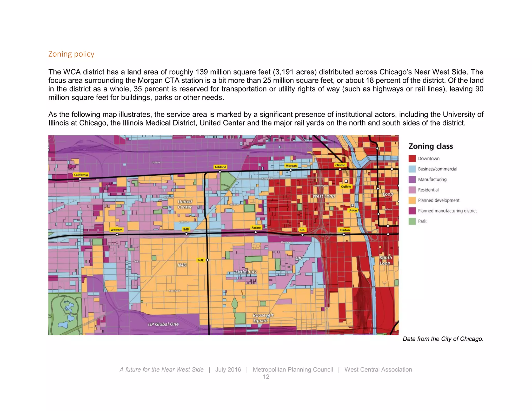 A future for the Near West Side | July 2016 | Metropolitan Planning Council | West Central Association
12
Zoning policy
The WCA district has a land area of roughly 139 million square feet (3,191 acres) distributed across Chicago’s Near West Side. The
focus area surrounding the Morgan CTA station is a bit more than 25 million square feet, or about 18 percent of the district. Of the land
in the district as a whole, 35 percent is reserved for transportation or utility rights of way (such as highways or rail lines), leaving 90
million square feet for buildings, parks or other needs.
As the following map illustrates, the service area is marked by a significant presence of institutional actors, including the University of
Illinois at Chicago, the Illinois Medical District, United Center and the major rail yards on the north and south sides of the district.
Data from the City of Chicago.
 